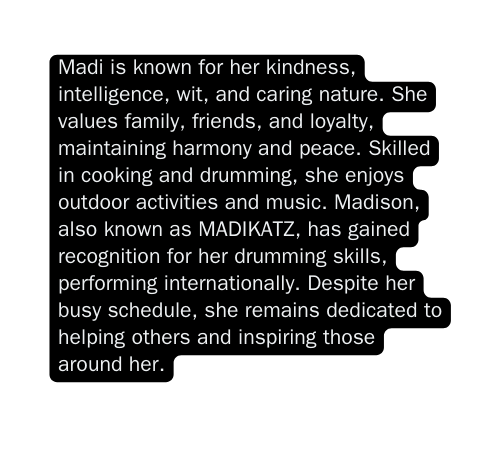 Madi is known for her kindness intelligence wit and caring nature She values family friends and loyalty maintaining harmony and peace Skilled in cooking and drumming she enjoys outdoor activities and music Madison also known as MADIKATZ has gained recognition for her drumming skills performing internationally Despite her busy schedule she remains dedicated to helping others and inspiring those around her